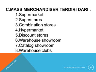 C.MASS MERCHANDISER TERDIRI DARI :
1.Supermarket
2.Superstores
3.Combination stores
4.Hypermarket
5.Discount stores
6.Warehouse showroom
7.Catalog showroom
8.Warehouse clubs
P E R D A G A N G A N E C E R A N 32
 