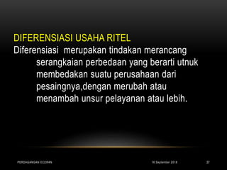 DIFERENSIASI USAHA RITEL
Diferensiasi merupakan tindakan merancang
serangkaian perbedaan yang berarti utnuk
membedakan suatu perusahaan dari
pesaingnya,dengan merubah atau
menambah unsur pelayanan atau lebih.
16 September 2018PERDAGANGAN ECERAN 37
 