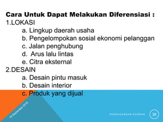 Cara Untuk Dapat Melakukan Diferensiasi :
1.LOKASI
a. Lingkup daerah usaha
b. Pengelompokan sosial ekonomi pelanggan
c. Jalan penghubung
d. Arus lalu lintas
e. Citra eksternal
2.DESAIN
a. Desain pintu masuk
b. Desain interior
c. Produk yang dijual
P E R D A G A N G A N E C E R A N 38
 
