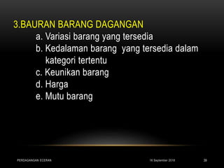 3.BAURAN BARANG DAGANGAN
a. Variasi barang yang tersedia
b. Kedalaman barang yang tersedia dalam
kategori tertentu
c. Keunikan barang
d. Harga
e. Mutu barang
16 September 2018PERDAGANGAN ECERAN 39
 