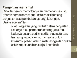 Pengertian usaha ritel
Retailler berarti memotong atau memecah sesuatu
Eceran berarti secara satu-satu,sedikit(tentang
penjualan atau pembelian barang),ketengan.
Usaha eceran/ritel :
suatu kegiatan yang terlibat dalam penjualan ,
keluarga atau pembelian barang ,jasa atau
kedunya secara sedikit-sedikit atau satu-satu
langsung kepada konsumen akhir untuk
konsumsi pribadi atau rumah tangga dan bukan
untuk keperluan bisnis(dijual kembali)
16September2018PERDAGANGANECERAN
4
 