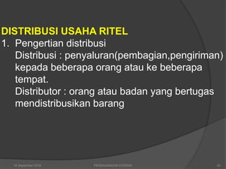 DISTRIBUSI USAHA RITEL
1. Pengertian distribusi
Distribusi : penyaluran(pembagian,pengiriman)
kepada beberapa orang atau ke beberapa
tempat.
Distributor : orang atau badan yang bertugas
mendistribusikan barang
16 September 2018 43PERDAGANGAN ECERAN
 