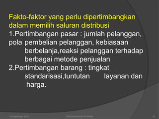 Fakto-faktor yang perlu dipertimbangkan
dalam memilih saluran distribusi :
1.Pertimbangan pasar : jumlah pelanggan,
pola pembelian pelanggan, kebiasaan
berbelanja,reaksi pelanggan terhadap
berbagai metode penjualan
2.Pertimbangan barang : tingkat
standarisasi,tuntutan layanan dan
harga.
16 September 2018 47PERDAGANGAN ECERAN
 