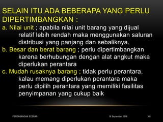 SELAIN ITU ADA BEBERAPA YANG PERLU
DIPERTIMBANGKAN :
a. Nilai unit ; apabila nilai unit barang yang dijual
relatif lebih rendah maka menggunakan saluran
distribusi yang panjang dan sebaliknya.
b. Besar dan berat barang ; perlu dipertimbangkan
karena berhubungan dengan alat angkut maka
diperlukan perantara
c. Mudah rusaknya barang ; tidak perlu perantara,
kalau memang diperlukan perantara maka
perlu dipilih perantara yang memiliki fasilitas
penyimpanan yang cukup baik
16 September 2018PERDAGANGAN ECERAN 48
 