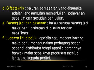 d. Sifat teknis ; saluran pemasaran yang digunaka
adalah langsung,dan memerlukan pelayanan
sebelum dan sesudah penjualan.
e. Barang jadi dan pesanan ; kalau berupa barang jadi
maka perlu disimpan di distributor dan
sebaliknya
f. Luasnya lini produk ; apabila satu macam barang
maka perlu menggunakan pedagang besar
sebagai distributor tetapi apabila barangnya
banyak maka sebaiknya produsen menjual
langsung kepada peritel.
16 September 2018PERDAGANGAN ECERAN 49
 