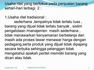 Usaha ritel yang berfokus pada penjualan barang
sehari-hari terbagi 2 :
1.Usaha ritel tradisional :
sederhana ,tempatnya tidak terlalu luas ,
barang yang dijual tidak terlalu banyak , sistim
pengelolaan /manajemen masih sederhana ,
tidak menawarkan kenyamanan berbelanja dan
masih ada proses tawar menawar harga dengan
pedagang,serta produk yang dijual tidak dipajang
secara terbuka sehingga pelanggan tidak
mengetahui apakah peritel memiliki barang yang
dicari atau tidak.
16 September 2018 PERDAGANGAN ECERAN 5
 