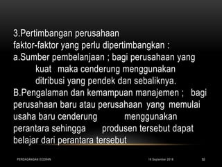 3.Pertimbangan perusahaan
faktor-faktor yang perlu dipertimbangkan :
a.Sumber pembelanjaan ; bagi perusahaan yang
kuat maka cenderung menggunakan
ditribusi yang pendek dan sebaliknya.
B.Pengalaman dan kemampuan manajemen ; bagi
perusahaan baru atau perusahaan yang memulai
usaha baru cenderung menggunakan
perantara sehingga produsen tersebut dapat
belajar dari perantara tersebut
16 September 2018PERDAGANGAN ECERAN 50
 