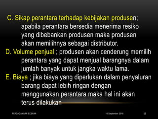 C. Sikap perantara terhadap kebijakan produsen;
apabila perantara bersedia menerima resiko
yang dibebankan produsen maka produsen
akan memilihnya sebagai distributor.
D. Volume penjual ; produsen akan cenderung memilih
perantara yang dapat menjual barangnya dalam
jumlah banyak untuk jangka waktu lama.
E. Biaya ; jika biaya yang diperlukan dalam penyaluran
barang dapat lebih ringan dengan
menggunakan perantara maka hal ini akan
terus dilakukan
16 September 2018PERDAGANGAN ECERAN 53
 
