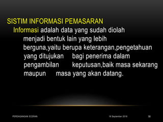 SISTIM INFORMASI PEMASARAN
Informasi adalah data yang sudah diolah
menjadi bentuk lain yang lebih
berguna,yaitu berupa keterangan,pengetahuan
yang ditujukan bagi penerima dalam
pengambilan keputusan,baik masa sekarang
maupun masa yang akan datang.
16 September 2018PERDAGANGAN ECERAN 58
 