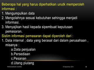 Beberapa hal yang harus diperhatikan unutk memperoleh
informasi :
1. Mengumpulkan data
2. Mengolahnya sesuai kebutuhan sehingga menjadi
informasi.
3. Menyajikan hasil kepada sipembuat keputusan
pemasaran.
Sistim informasi pemasaran dapat diperoleh dari :
1. Data internal ; data yang berasal dari dalam perusahaan ,
misanya :
a.Data penjualan
b.Persediaan
c.Pesanan
d.Utang piutang
16 September 2018PERDAGANGAN ECERAN 59
 