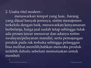 2. Usaha ritel modern :
menawarkan tempat yang luas , barang
yang dijual banyak jenisnya, sistim menajemen
terkelola dengan baik, menawarkan kenyamanan
berbelanja, harga jual sudah tetap sehingga tidak
ada proses tawar menawar dan adanya sistim
swalayan/pelayanan mandiri, serta pemajangan
produk pada rak terbuka sehingga pelanggan
bisa melihat,memilih,bahkan mencoba produk
terlebih dahulu sebelum memutuskan untuk
membeli
 