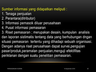 Sumber informasi yang didapatkan meliputi :
1. Tenaga penjualan
2. Perantara(ditributor)
3. Informasi pemasok diluar perusahaan
4. Pusat informasi pemasaran
3. Riset pemasaran ; merupakan desain, kumpulan analisis
dan laporan sistimatis tentang data yang berhubungan dngan
situasi pemasaran tertentu yang dihadapi sebuah organisasi.
Dengan adanya riset perusahaan dapat survei,pengujian
pasar/produk,peramalan penjualan,menguji efektifitas
periklanan dengan suatu penelitian pemasaran.
16 September 2018PERDAGANGAN ECERAN 61
 