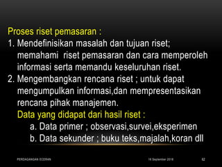 Proses riset pemasaran :
1. Mendefinisikan masalah dan tujuan riset;
memahami riset pemasaran dan cara memperoleh
informasi serta memandu keseluruhan riset.
2. Mengembangkan rencana riset ; untuk dapat
mengumpulkan informasi,dan mempresentasikan
rencana pihak manajemen.
Data yang didapat dari hasil riset :
a. Data primer ; observasi,survei,eksperimen
b. Data sekunder ; buku teks,majalah,koran dll
16 September 2018PERDAGANGAN ECERAN 62
 