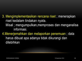 3. Mengimplementasikan rencana riset ; menerapkan
riset kedalam tindakan nyata.
Misal ; mengumpulkan,memproses dan menganalisa
informasi.
4.Menerjemahkan dan melaporkan penemuan ; data
harus dibuat apa adanya tidak dikurangi dan
dilebihkan
16 September 2018PERDAGANGAN ECERAN 63
 