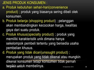 JENIS PRODUK KONSUMEN :
a. Produk kebutuhan sehari-hari(convenience
product) ; produk yang biasanya sering dibeli olek
konsumen.
b. Produk belanja (shopping product) ; pelanggan
akan membandingkan kecocokan harga, kwalitas
gaya dari suatu produk.
c. Produk khusus(specialty product) ; produk yang
memiliki karakteristik unik dimana hanya
sekelompok pembeli tertentu yang bersedia usaha
pembelian khusus.
d. Produk yang tidak dicari(unsought product) ;
merupakan produk yang tidak dikenal atau mungkin
dikenal konsumen tetapi konsumen tidak pernah
terpikir untuk membelinya. 16 September 2018PERDAGANGAN ECERAN 68
 