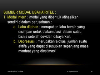 SUMBER MODAL USAHA RITEL :
1. Modal intern ; modal yang dibentuk /dihasilkan
sendiri didalam perusahaan :
a. Laba ditahan ; merupakan laba bersih yang
disimpan untuk diakumulasi dalam sutau
bisnis setelah deviden dibayarkan.
b. Depresiasi ; merupakan alokasi jumlah suatu
aktifa yang dapat disusutkan sepanjang masa
manfaat yang diestimasi
16 September 2018PERDAGANGAN ECERAN 69
 