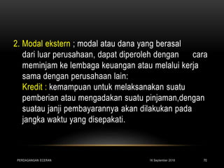 2. Modal ekstern ; modal atau dana yang berasal
dari luar perusahaan, dapat diperoleh dengan cara
meminjam ke lembaga keuangan atau melalui kerja
sama dengan perusahaan lain:
Kredit : kemampuan untuk melaksanakan suatu
pemberian atau mengadakan suatu pinjaman,dengan
suatau janji pembayarannya akan dilakukan pada
jangka waktu yang disepakati.
16 September 2018PERDAGANGAN ECERAN 70
 