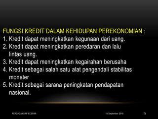 FUNGSI KREDIT DALAM KEHIDUPAN PEREKONOMIAN :
1. Kredit dapat meningkatkan kegunaan dari uang.
2. Kredit dapat meningkatkan peredaran dan lalu
lintas uang.
3. Kredit dapat meningkatkan kegairahan berusaha
4. Kredit sebagai salah satu alat pengendali stabilitas
moneter
5. Kredit sebagai sarana peningkatan pendapatan
nasional.
16 September 2018PERDAGANGAN ECERAN 73
 