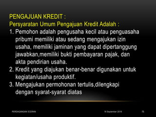 PENGAJUAN KREDIT :
Persyaratan Umum Pengajuan Kredit Adalah :
1. Pemohon adalah pengusaha kecil atau penguasaha
pribumi memiliki atau sedang mengajukan izin
usaha, memiliki jaminan yang dapat dipertanggung
jawabkan,memiliki bukti pembayaran pajak, dan
akta pendirian usaha.
2. Kredit yang diajukan benar-benar digunakan untuk
kegiatan/usaha produktif.
3. Mengajukan permohonan tertulis,dilengkapi
dengan syarat-syarat diatas
16 September 2018PERDAGANGAN ECERAN 75
 