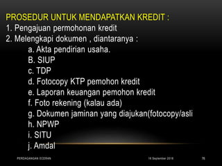 PROSEDUR UNTUK MENDAPATKAN KREDIT :
1. Pengajuan permohonan kredit
2. Melengkapi dokumen , diantaranya :
a. Akta pendirian usaha.
B. SIUP
c. TDP
d. Fotocopy KTP pemohon kredit
e. Laporan keuangan pemohon kredit
f. Foto rekening (kalau ada)
g. Dokumen jaminan yang diajukan(fotocopy/asli
h. NPWP
i. SITU
j. Amdal
16 September 2018PERDAGANGAN ECERAN 76
 