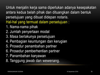 Untuk menjalin kerja sama diperlukan adanya kesepakatan
antara kedua belah pihak dan dituangkan dalam bentuk
persetujuan yang dibuat didepan notaris.
Hal-hal yang termuat dalam persetujuan :
1. Nama-nama pihak
2. Jumlah penyertaan modal
3. Masa berlakunya persetujuan
4. Pembagian keuntungan dan kerugian
5. Prosedur penambahan partner
6. Prosedur pemberhentian partner
7. Panambahan karyawan
8. Tanggung jawab dan wewenang.
16 September 2018PERDAGANGAN ECERAN 78
 