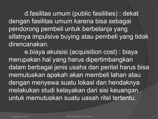 d.fasilitas umum (public fasilities) : dekat
dengan fasilitas umum karena bisa sebagai
pendorong pembeli untuk berbelanja yang
sifatnya impulsive buying atau pembeli yang tidak
direncanakan.
e.biaya akuisisi (acquisition cost) : biaya
merupakan hal yang harus dipertimbangkan
dalam berbagai jenis usaha dan peritel harus bisa
memutuskan apakah akan membeli lahan atau
dengan menyewa suatu lokasi dan hendaknya
melakukan studi kelayakan dari sisi keuangan
untuk memutuskan suatu uasah ritel tertentu.
16 September 2018 PERDAGANGAN ECERAN 8
 