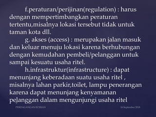 f.peraturan/perijinan(regulation) : harus
dengan mempertimbangkan peraturan
tertentu,misalnya lokasi tersebut tidak untuk
taman kota dll.
g. akses (access) : merupakan jalan masuk
dan keluar menuju lokasi karena berhubungan
dengan kemudahan pembeli/pelanggan untuk
sampai kesuatu usaha ritel.
h.infrastruktur(infrastructure) : dapat
menunjang keberadaan suatu usaha ritel ,
misalnya lahan parkir,toilet, lampu penerangan
karena dapat menunjang kenyamanan
pelanggan dalam mengunjungi usaha ritel
 