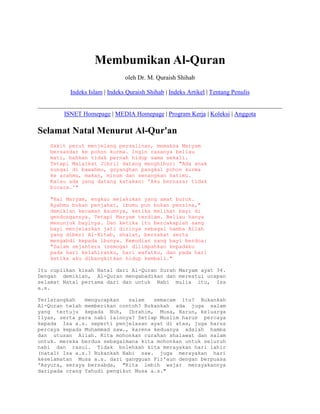 Membumikan Al-Quran
                               oleh Dr. M. Quraish Shihab

          Indeks Islam | Indeks Quraish Shihab | Indeks Artikel | Tentang Penulis


        ISNET Homepage | MEDIA Homepage | Program Kerja | Koleksi | Anggota

Selamat Natal Menurut Al-Qur'an
   Sakit perut menjelang persalinan, memaksa Maryam
   bersandar ke pohon kurma. Ingin rasanya beliau
   mati, bahkan tidak pernah hidup sama sekali.
   Tetapi Malaikat Jibril datang menghibur: "Ada anak
   sungai di bawahmu, goyanghan pangkal pohon kurma
   ke arahmu, makan, minum dan senangkan hatimu.
   Kalau ada yang datang katakan: 'Aku bernazar tidak
   bicara.'"

   "Hai Maryam, engkau melakukan yang amat buruk.
   Ayahmu bukan penjahat, ibumu pun bukan penzina,"
   demikian kecaman kaumnya, ketika melihat bayi di
   gendongannya. Tetapi Maryam terdiam. Beliau hanya
   menunjuk bayinya. Dan ketika itu bercakaplah sang
   bayi menjelaskan jati dirinya sebagai hamba Allah
   yang diberi Al-Kitab, shalat, berzakat serta
   mengabdi kepada ibunya. Kemudian sang bayi berdoa:
   "Salam sejahtera (semoga) dilimpahkan kepadaku
   pada hari kelahiranku, hari wafatku, dan pada hari
   ketika aku dibangkitkan hidup kembali."

Itu cuplikan kisah Natal dari Al-Quran Surah Maryam ayat 34.
Dengan demikian, Al-Quran mengabadikan dan merestui ucapan
selamat Natal pertama dari dan untuk Nabi mulia itu, Isa
a.s.

Terlarangkah   mengucapkan   salam   semacam itu? Bukankah
Al-Quran telah memberikan contoh? Bukankah ada juga salam
yang tertuju kepada Nuh, Ibrahim, Musa, Harun, keluarga
Ilyas, serta para nabi lainnya? Setiap Muslim harus percaya
kepada Isa a.s. seperti penjelasan ayat di atas, juga harus
percaya kepada Muhammad saw., karena keduanya adalah hamba
dan utusan Allah. Kita mohonkan curahan shalawat dan salam
untuk. mereka berdua sebagaimana kita mohonkan untuk seluruh
nabi dan rasul. Tidak bolehkah kita merayakan hari lahir
(natal) Isa a.s.? Bukankah Nabi saw. juga merayakan hari
keselamatan Musa a.s. dari gangguan Fir'aun dengan berpuasa
'Asyura, seraya bersabda, "Kita lebih wajar merayakannya
daripada orang Yahudi pengikut Musa a.s."
 