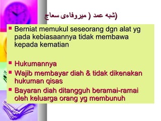 ‫سعاج‬ ‫ميروفاءى‬ ) ‫عمد‬ ‫شبه‬‫سعاج‬ ‫ميروفاءى‬ ) ‫عمد‬ ‫شبه‬))
 Berniat memukul seseorang dgn alat ygBerniat memukul seseorang dgn alat yg
pada kebiasaannya tidak membawapada kebiasaannya tidak membawa
kepada kematiankepada kematian
 HukumannyaHukumannya
 Wajib membayar diah & tidak dikenakanWajib membayar diah & tidak dikenakan
hukuman qisashukuman qisas
 Bayaran diah ditangguh beramai-ramaiBayaran diah ditangguh beramai-ramai
oleh keluarga orang yg membunuholeh keluarga orang yg membunuh
 