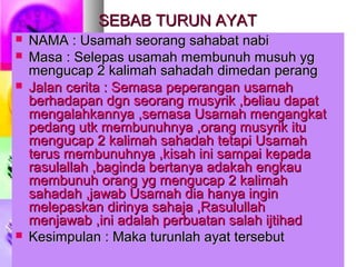 SEBAB TURUN AYATSEBAB TURUN AYAT
 NAMA : Usamah seorang sahabat nabiNAMA : Usamah seorang sahabat nabi
 Masa : Selepas usamah membunuh musuh ygMasa : Selepas usamah membunuh musuh yg
mengucap 2 kalimah sahadah dimedan perangmengucap 2 kalimah sahadah dimedan perang
 Jalan cerita : Semasa peperangan usamahJalan cerita : Semasa peperangan usamah
berhadapan dgn seorang musyrik ,beliau dapatberhadapan dgn seorang musyrik ,beliau dapat
mengalahkannya ,semasa Usamah mengangkatmengalahkannya ,semasa Usamah mengangkat
pedang utk membunuhnya ,orang musyrik itupedang utk membunuhnya ,orang musyrik itu
mengucap 2 kalimah sahadah tetapi Usamahmengucap 2 kalimah sahadah tetapi Usamah
terus membunuhnya ,kisah ini sampai kepadaterus membunuhnya ,kisah ini sampai kepada
rasulallah ,baginda bertanya adakah engkaurasulallah ,baginda bertanya adakah engkau
membunuh orang yg mengucap 2 kalimahmembunuh orang yg mengucap 2 kalimah
sahadah ,jawab Usamah dia hanya inginsahadah ,jawab Usamah dia hanya ingin
melepaskan dirinya sahaja ,Rasulullahmelepaskan dirinya sahaja ,Rasulullah
menjawab ,ini adalah perbuatan salah ijtihadmenjawab ,ini adalah perbuatan salah ijtihad
 Kesimpulan : Maka turunlah ayat tersebutKesimpulan : Maka turunlah ayat tersebut
 