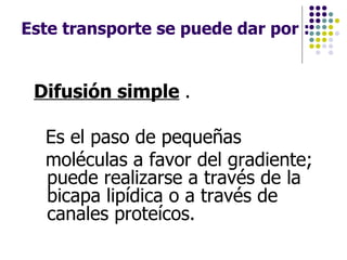 Este transporte se puede dar por :   Difusión simple   .  Es el paso de pequeñas  moléculas a favor del gradiente; puede realizarse a través de la bicapa lipídica o a través de canales proteícos. 