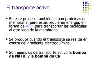 El transporte activo En este proceso también actúan proteínas de membrana, pero éstas requieren energía, en forma de  ATP , para transportar las moléculas al otro lado de la membrana.  Se produce cuando el transporte se realiza en contra del gradiente electroquímico.  Son ejemplos de transporte activo la  bomba de Na/K , y la  bomba de Ca 