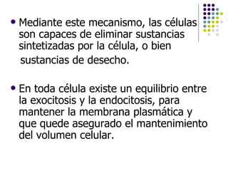 Mediante este mecanismo, las células son capaces de eliminar sustancias sintetizadas por la célula, o bien sustancias de desecho.  En toda célula existe un equilibrio entre la exocitosis y la endocitosis, para mantener la membrana plasmática y que quede asegurado el mantenimiento del volumen celular.  