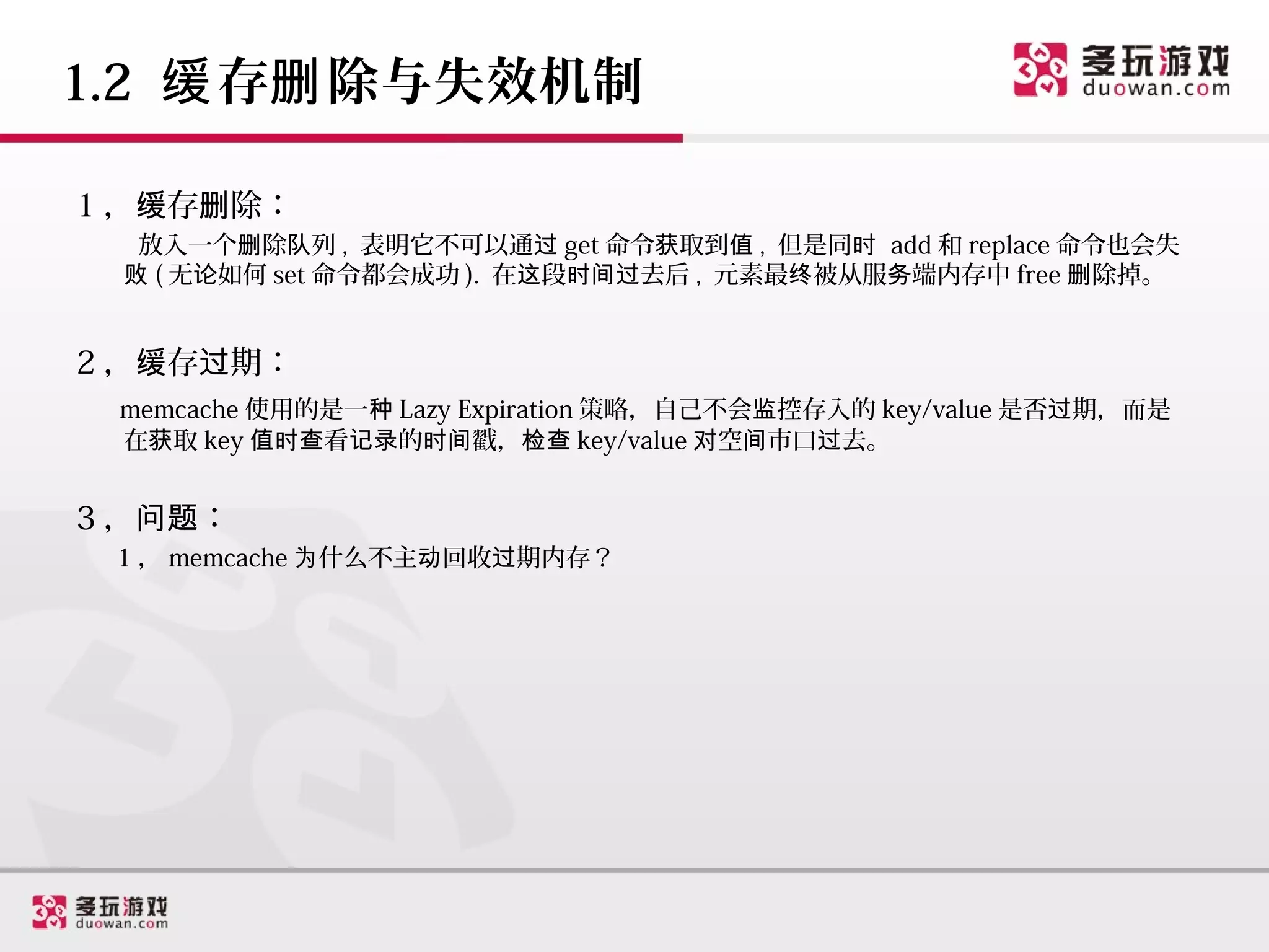 1.2 缓 存删 除与失效机制

1 ，缓存删除：
  放入一个删除队列 , 表明它不可以通过 get 命令获取到值 , 但是同时 add 和 replace 命令也会失
 败 ( 无论如何 set 命令都会成功 ). 在这段时间过去后 , 元素最终被从服务端内存中 free 删除掉。


2 ，缓存过期：
 memcache 使用的是一种 Lazy Expiration 策略，自己不会监控存入的 key/value 是否过期，而是
 在获取 key 值时查看记录的时间戳，检查 key/value 对空间市口过去。


3 ，问题：
 1 ， memcache 为什么不主动回收过期内存？
 