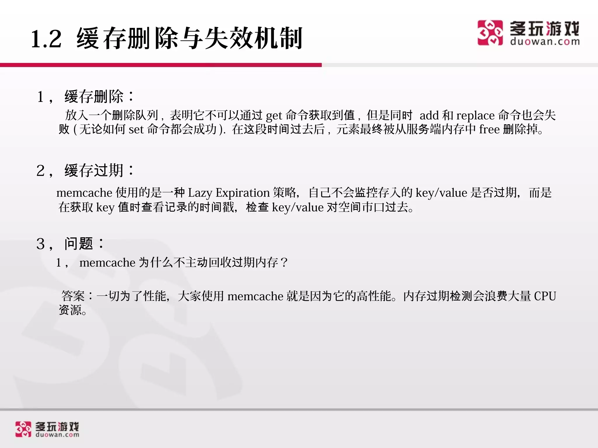 1.2 缓 存删 除与失效机制

1 ，缓存删除：
  放入一个删除队列 , 表明它不可以通过 get 命令获取到值 , 但是同时 add 和 replace 命令也会失
 败 ( 无论如何 set 命令都会成功 ). 在这段时间过去后 , 元素最终被从服务端内存中 free 删除掉。


2 ，缓存过期：
 memcache 使用的是一种 Lazy Expiration 策略，自己不会监控存入的 key/value 是否过期，而是
 在获取 key 值时查看记录的时间戳，检查 key/value 对空间市口过去。


3 ，问题：
 1 ， memcache 为什么不主动回收过期内存？

 答案：一切为了性能，大家使用 memcache 就是因为它的高性能。内存过期检测会浪费大量 CPU
 资源。
 