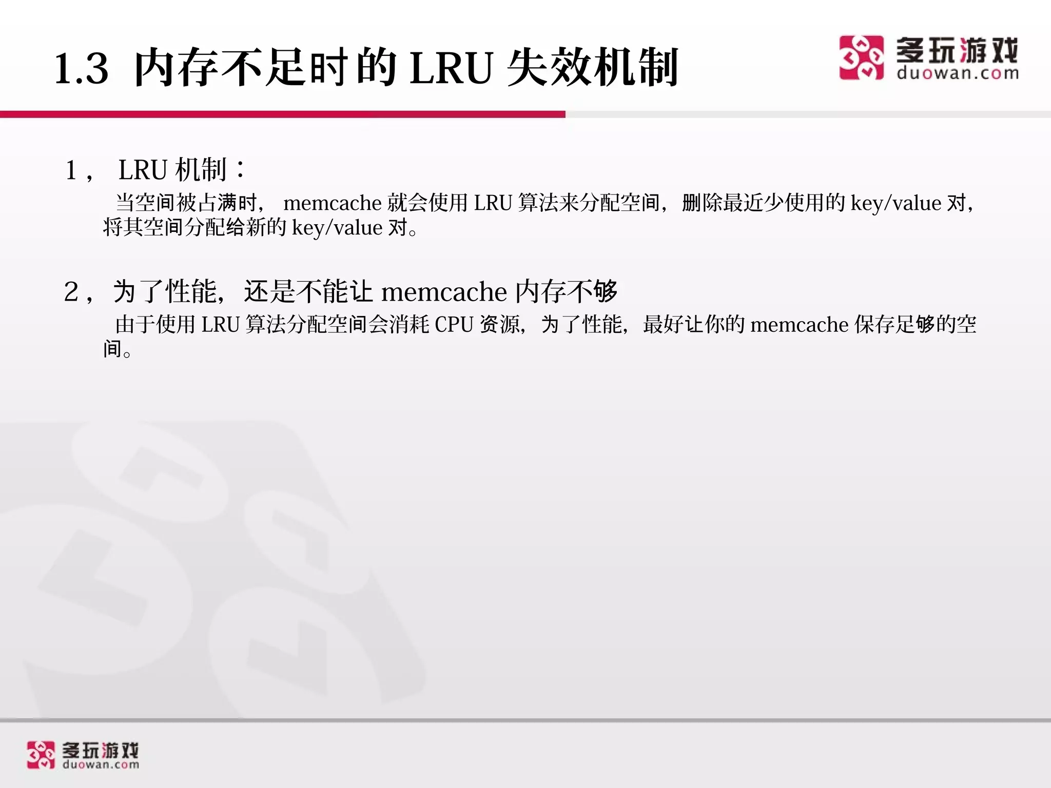 1.3 内存不足时 的 LRU 失效机制

1 ， LRU 机制：
   当空间被占满时， memcache 就会使用 LRU 算法来分配空间，删除最近少使用的 key/value 对，
  将其空间分配给新的 key/value 对。


2 ，为了性能，还是不能让 memcache 内存不够
   由于使用 LRU 算法分配空间会消耗 CPU 资源，为了性能，最好让你的 memcache 保存足够的空
  间。
 