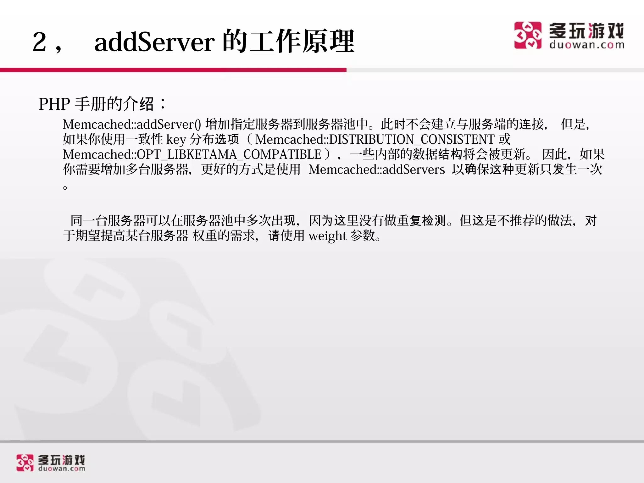 2 ， addServer 的工作原理

PHP 手册的介绍：
 Memcached::addServer() 增加指定服务器到服务器池中。此时不会建立与服务端的连接， 但是，
 如果你使用一致性 key 分布选项（ Memcached::DISTRIBUTION_CONSISTENT 或
 Memcached::OPT_LIBKETAMA_COMPATIBLE ），一些内部的数据结构将会被更新。 因此，如果
 你需要增加多台服务器，更好的方式是使用 Memcached::addServers 以确保这种更新只发生一次
 。

  同一台服务器可以在服务器池中多次出现，因为这里没有做重复检测。但这是不推荐的做法，对
 于期望提高某台服务器 权重的需求，请使用 weight 参数。
 