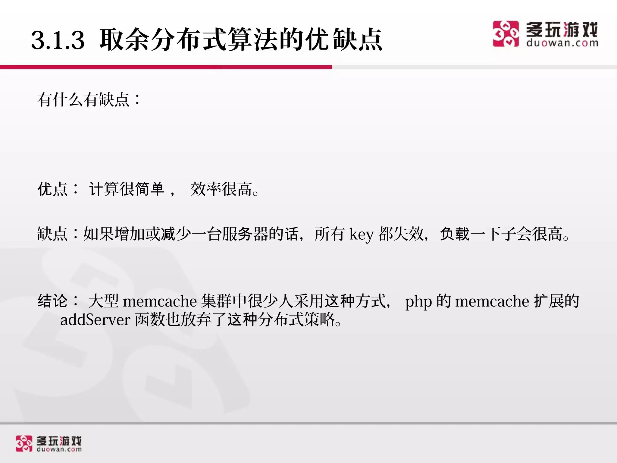 3.1.3 取余分布式算法的优 缺点

有什么有缺点：




优点： 计算很简单 ， 效率很高。

缺点：如果增加或减少一台服务器的话，所有 key 都失效，负载一下子会很高。



结论： 大型 memcache 集群中很少人采用这种方式， php 的 memcache 扩展的
  addServer 函数也放弃了这种分布式策略。
 