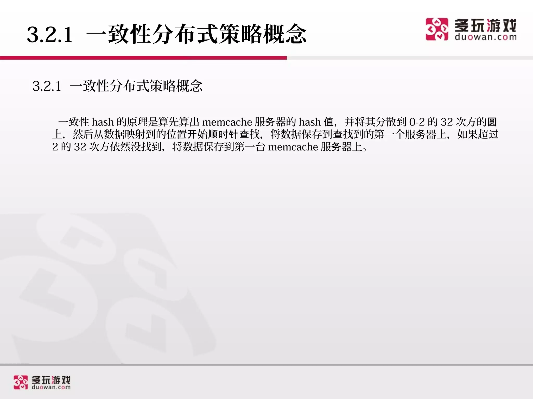 3.2.1 一致性分布式策略概念

3.2.1 一致性分布式策略概念

  一致性 hash 的原理是算先算出 memcache 服务器的 hash 值，并将其分散到 0-2 的 32 次方的圆
 上，然后从数据映射到的位置开始顺时针查找，将数据保存到查找到的第一个服务器上，如果超过
 2 的 32 次方依然没找到，将数据保存到第一台 memcache 服务器上。
 