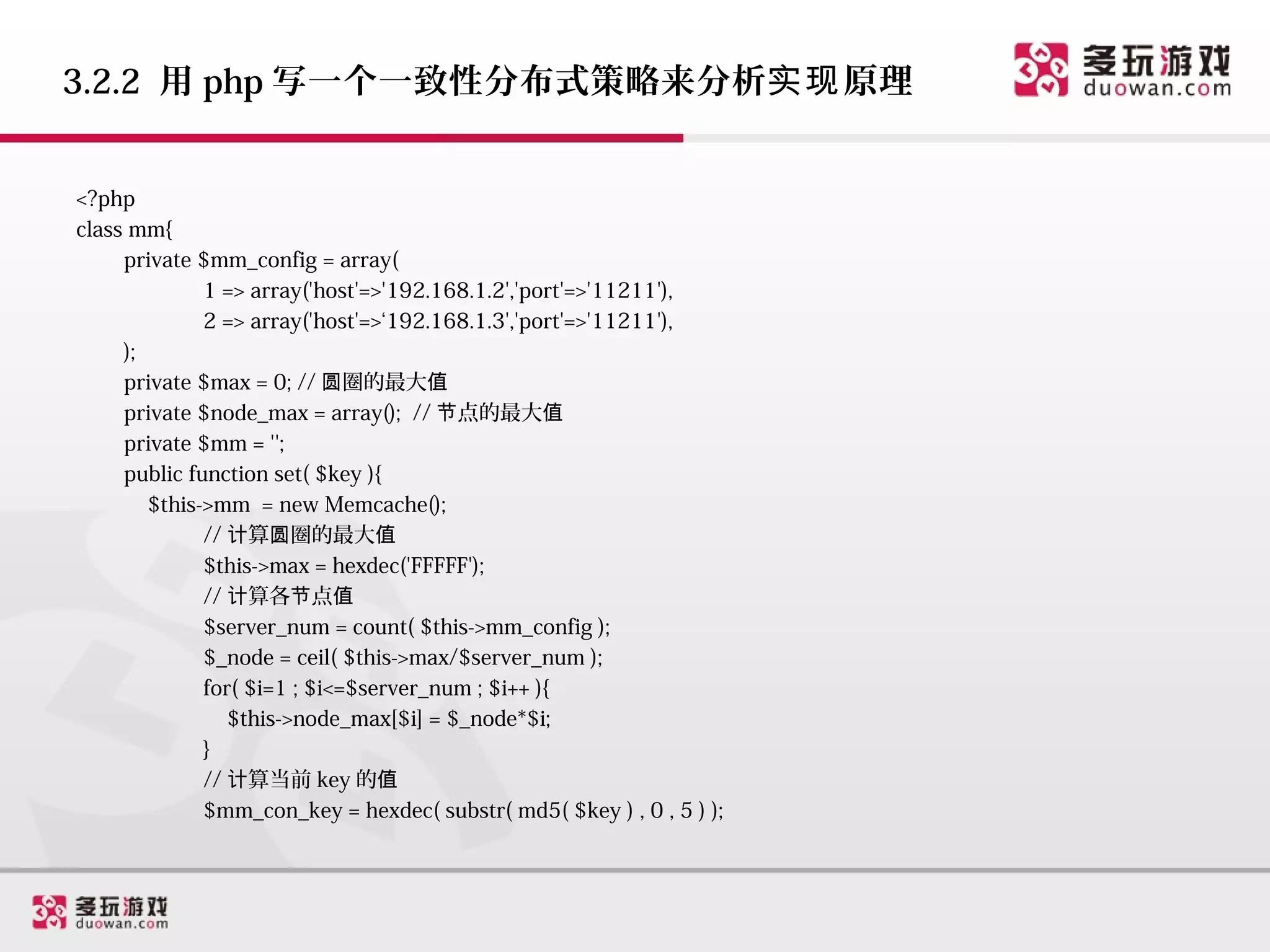 3.2.2 用 php 写一个一致性分布式策略来分析实现 原理


<?php
class mm{
     private $mm_config = array(
              1 => array('host'=>'192.168.1.2','port'=>'11211'),
              2 => array('host'=>‘192.168.1.3','port'=>'11211'),
     );
     private $max = 0; // 圆圈的最大值
     private $node_max = array(); // 节点的最大值
     private $mm = '';
     public function set( $key ){
        $this->mm = new Memcache();
              // 计算圆圈的最大值
              $this->max = hexdec('FFFFF');
              // 计算各节点值
              $server_num = count( $this->mm_config );
              $_node = ceil( $this->max/$server_num );
              for( $i=1 ; $i<=$server_num ; $i++ ){
                 $this->node_max[$i] = $_node*$i;
              }
              // 计算当前 key 的值
              $mm_con_key = hexdec( substr( md5( $key ) , 0 , 5 ) );
 