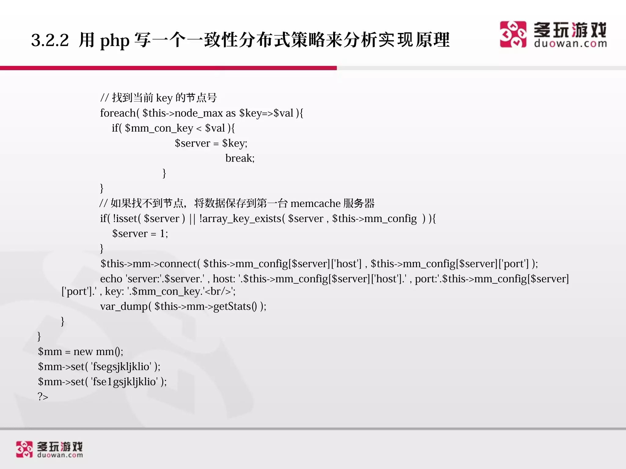 3.2.2 用 php 写一个一致性分布式策略来分析实现 原理


                // 找到当前 key 的节点号
                foreach( $this->node_max as $key=>$val ){
                    if( $mm_con_key < $val ){
                                  $server = $key;
                                               break;
                                }
                }
                // 如果找不到节点，将数据保存到第一台 memcache 服务器
                if( !isset( $server ) || !array_key_exists( $server , $this->mm_config ) ){
                    $server = 1;
                }
                $this->mm->connect( $this->mm_config[$server]['host'] , $this->mm_config[$server]['port'] );
                echo 'server:'.$server.' , host: '.$this->mm_config[$server]['host'].' , port:'.$this->mm_config[$server]
     ['port'].' , key: '.$mm_con_key.'<br/>';
                var_dump( $this->mm->getStats() );
     }
}
$mm = new mm();
$mm->set( 'fsegsjkljklio' );
$mm->set( 'fse1gsjkljklio' );
?>
 
