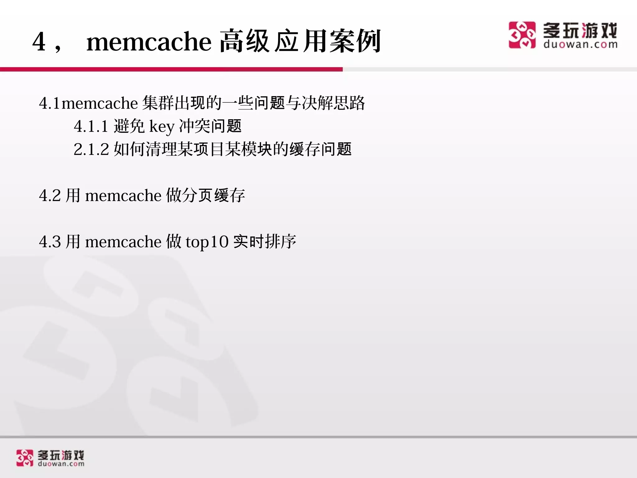 4 ， memcache 高级应 用案例

4.1memcache 集群出现的一些问题与决解思路
    4.1.1 避免 key 冲突问题
    2.1.2 如何清理某项目某模块的缓存问题

4.2 用 memcache 做分页缓存

4.3 用 memcache 做 top10 实时排序
 