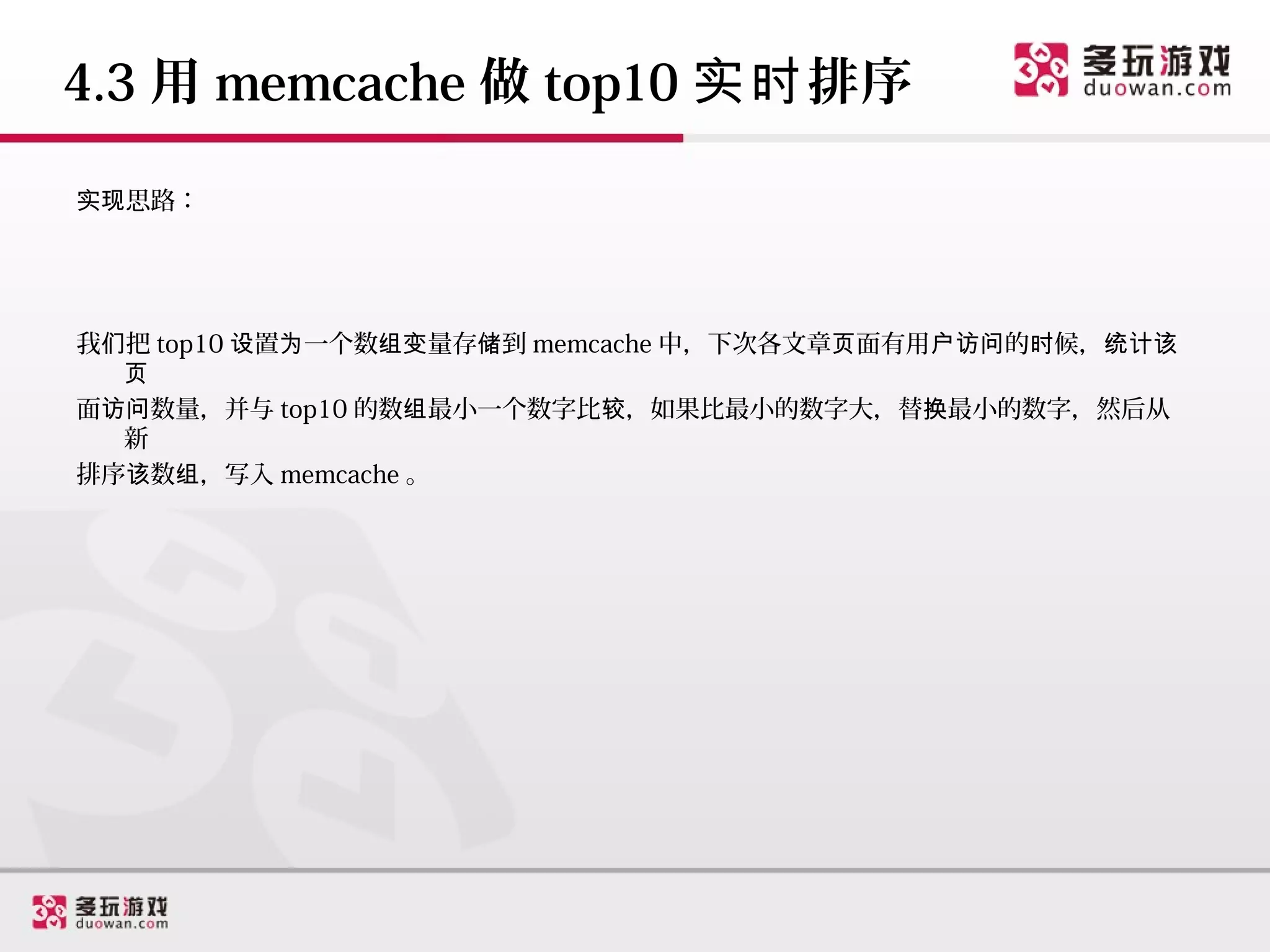 4.3 用 memcache 做 top10 实时 排序

实现思路：




我们把 top10 设置为一个数组变量存储到 memcache 中，下次各文章页面有用户访问的时候，统计该
  页
面访问数量，并与 top10 的数组最小一个数字比较，如果比最小的数字大，替换最小的数字，然后从
  新
排序该数组，写入 memcache 。
 
