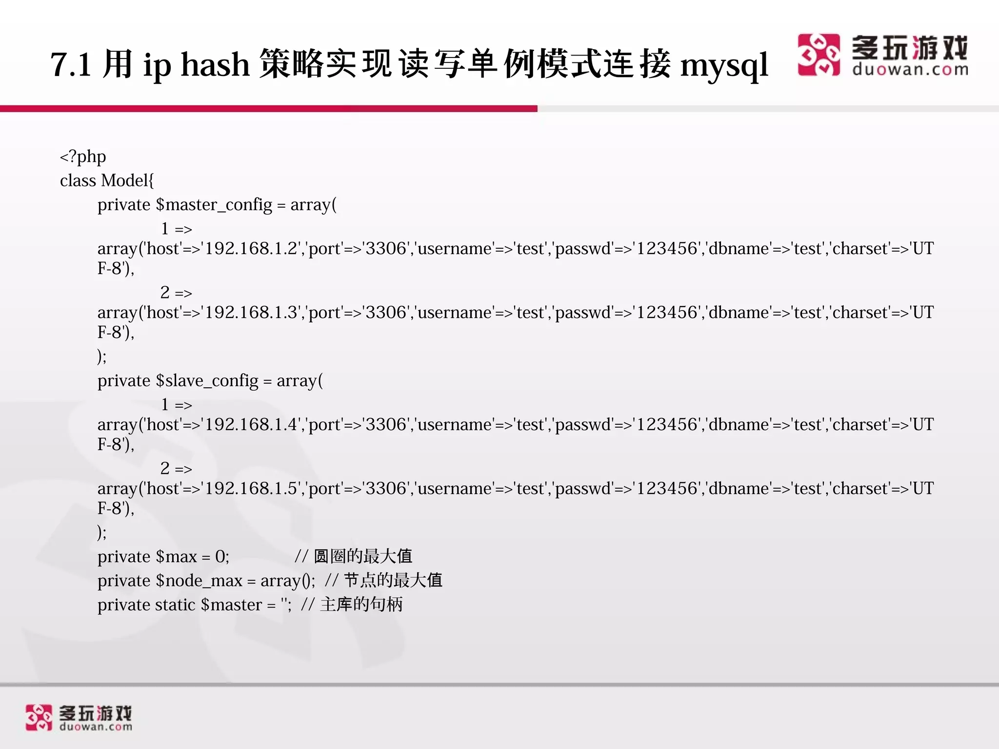 7.1 用 ip hash 策略实现读 写单 例模式连 接 mysql

<?php
class Model{
     private $master_config = array(
              1 =>
     array('host'=>'192.168.1.2','port'=>'3306','username'=>'test','passwd'=>'123456','dbname'=>'test','charset'=>'UT
     F-8'),
              2 =>
     array('host'=>'192.168.1.3','port'=>'3306','username'=>'test','passwd'=>'123456','dbname'=>'test','charset'=>'UT
     F-8'),
     );
     private $slave_config = array(
              1 =>
     array('host'=>'192.168.1.4','port'=>'3306','username'=>'test','passwd'=>'123456','dbname'=>'test','charset'=>'UT
     F-8'),
              2 =>
     array('host'=>'192.168.1.5','port'=>'3306','username'=>'test','passwd'=>'123456','dbname'=>'test','charset'=>'UT
     F-8'),
     );
     private $max = 0;           // 圆圈的最大值
     private $node_max = array(); // 节点的最大值
     private static $master = ''; // 主库的句柄
 