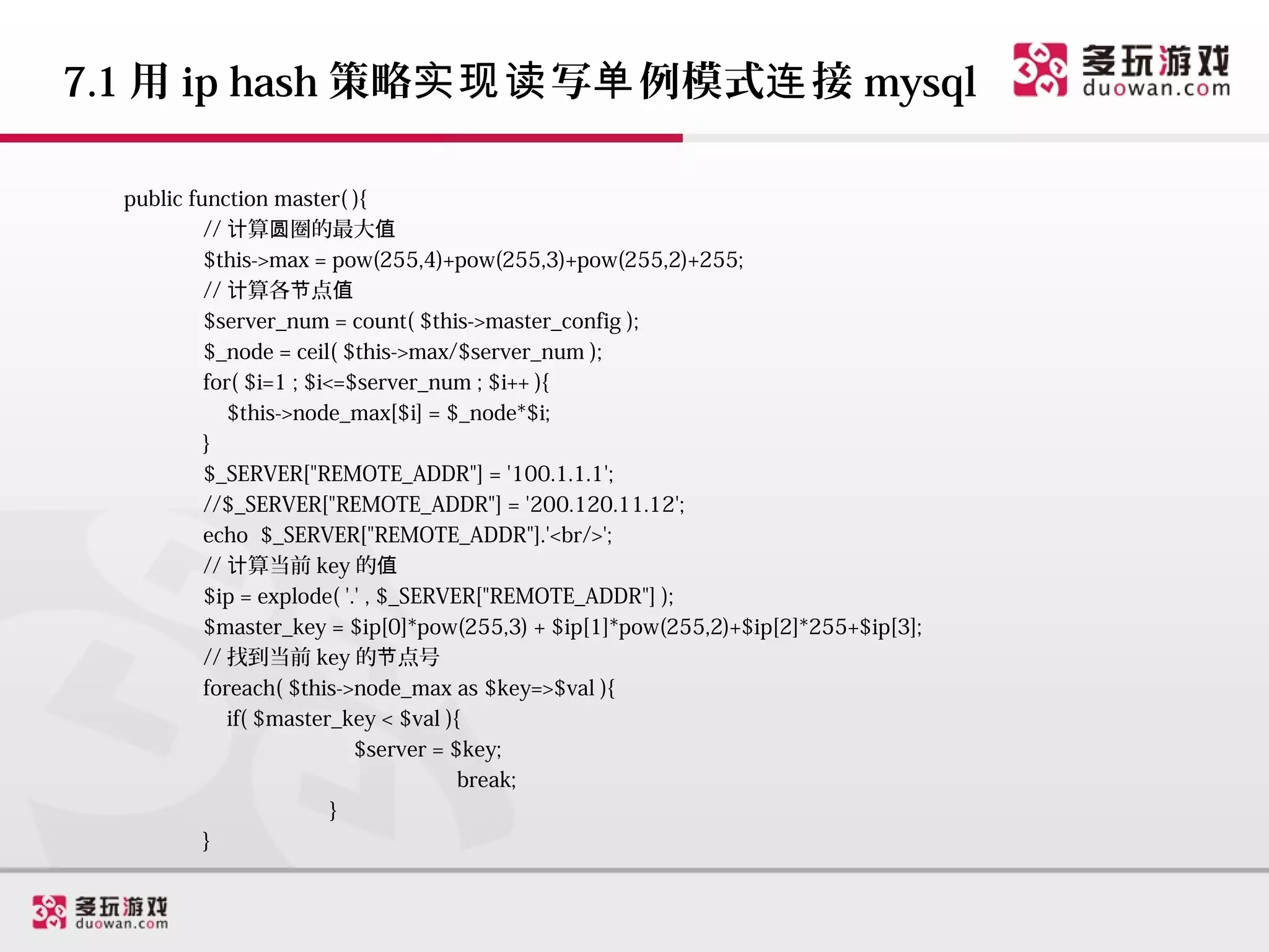 7.1 用 ip hash 策略实现读 写单 例模式连 接 mysql

  public function master( ){
           // 计算圆圈的最大值
           $this->max = pow(255,4)+pow(255,3)+pow(255,2)+255;
           // 计算各节点值
           $server_num = count( $this->master_config );
           $_node = ceil( $this->max/$server_num );
           for( $i=1 ; $i<=$server_num ; $i++ ){
              $this->node_max[$i] = $_node*$i;
           }
           $_SERVER["REMOTE_ADDR"] = '100.1.1.1';
           //$_SERVER["REMOTE_ADDR"] = '200.120.11.12';
           echo $_SERVER["REMOTE_ADDR"].'<br/>';
           // 计算当前 key 的值
           $ip = explode( '.' , $_SERVER["REMOTE_ADDR"] );
           $master_key = $ip[0]*pow(255,3) + $ip[1]*pow(255,2)+$ip[2]*255+$ip[3];
           // 找到当前 key 的节点号
           foreach( $this->node_max as $key=>$val ){
              if( $master_key < $val ){
                            $server = $key;
                                       break;
                          }
           }
 