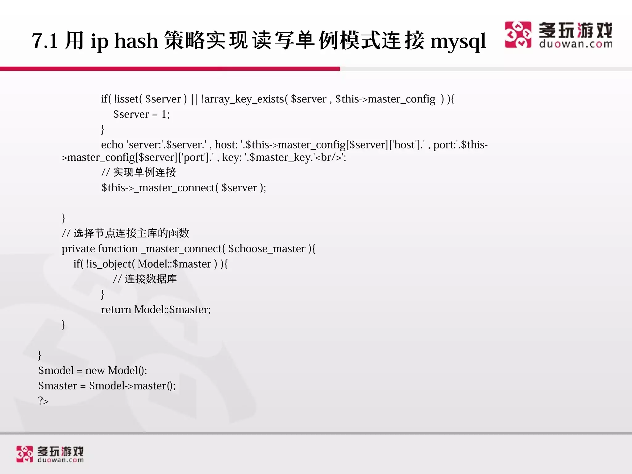7.1 用 ip hash 策略实现读 写单 例模式连 接 mysql

           if( !isset( $server ) || !array_key_exists( $server , $this->master_config ) ){
               $server = 1;
           }
           echo 'server:'.$server.' , host: '.$this->master_config[$server]['host'].' , port:'.$this-
    >master_config[$server]['port'].' , key: '.$master_key.'<br/>';
           // 实现单例连接
           $this->_master_connect( $server );

    }
    // 选择节点连接主库的函数
    private function _master_connect( $choose_master ){
       if( !is_object( Model::$master ) ){
                  // 连接数据库
               }
               return Model::$master;
    }

}
$model = new Model();
$master = $model->master();
?>
 