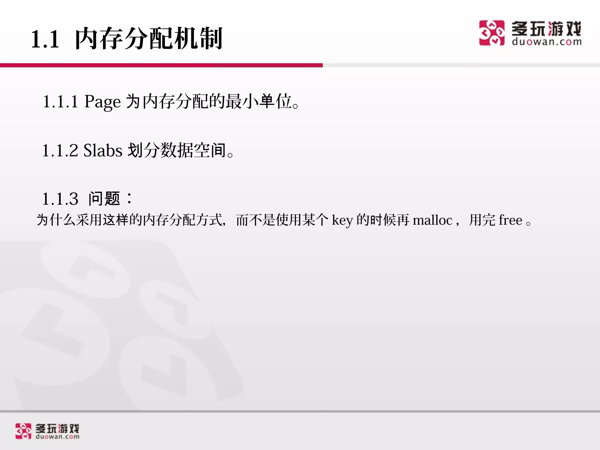 1.1 内存分配机制

1.1.1 Page 为内存分配的最小单位。

1.1.2 Slabs 划分数据空间。

1.1.3 问题：
为什么采用这样的内存分配方式，而不是使用某个 key 的时候再 malloc ，用完 free 。
 