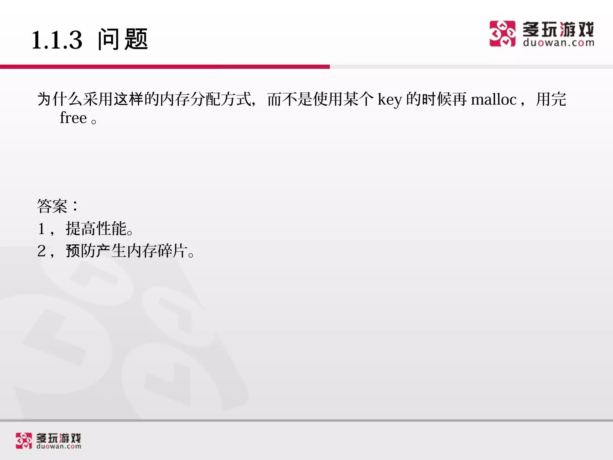 1.1.3 问题

为什么采用这样的内存分配方式，而不是使用某个 key 的时候再 malloc ，用完
  free 。




答案：
1 ，提高性能。
2 ，预防产生内存碎片。
 