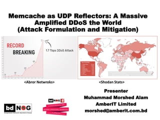 Memcache as UDP Reflectors: A Massive
Amplified DDoS the World
(Attack Formulation and Mitigation)
Presenter
Muhammad Morshed Alam
AmberIT Limited
morshed@amberit.com.bd
<Abror Netwroks> <Shodan Stats>
 